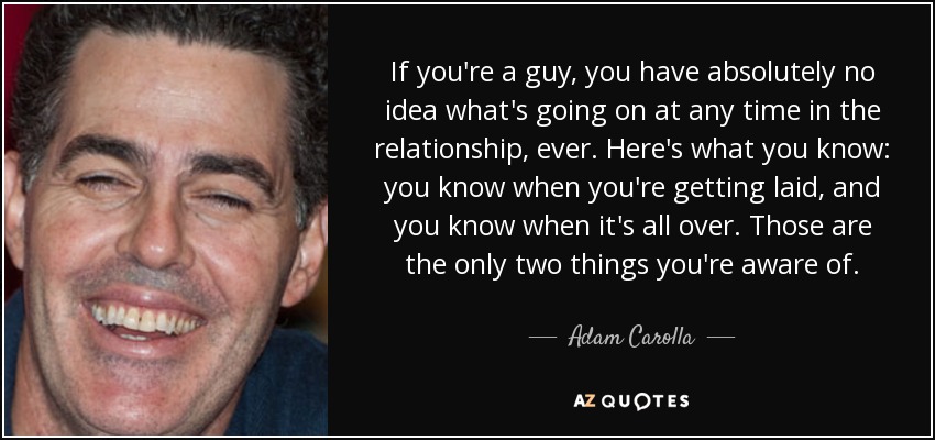 If you're a guy, you have absolutely no idea what's going on at any time in the relationship, ever. Here's what you know: you know when you're getting laid, and you know when it's all over. Those are the only two things you're aware of. - Adam Carolla