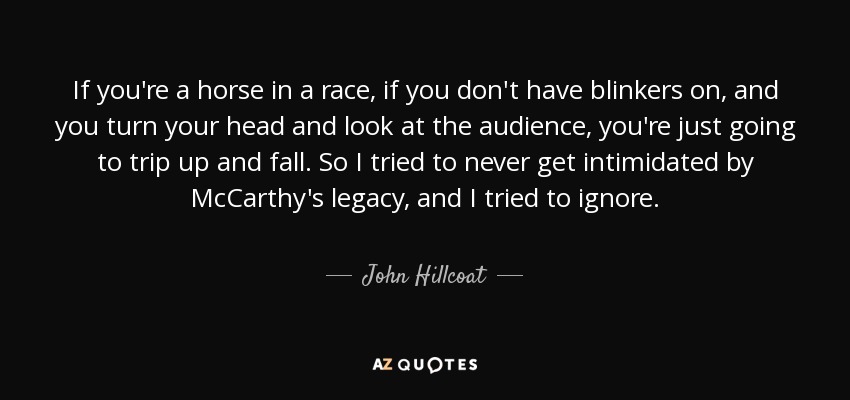 If you're a horse in a race, if you don't have blinkers on, and you turn your head and look at the audience, you're just going to trip up and fall. So I tried to never get intimidated by McCarthy's legacy, and I tried to ignore. - John Hillcoat