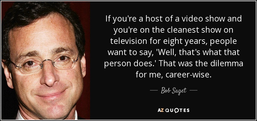 If you're a host of a video show and you're on the cleanest show on television for eight years, people want to say, 'Well, that's what that person does.' That was the dilemma for me, career-wise. - Bob Saget