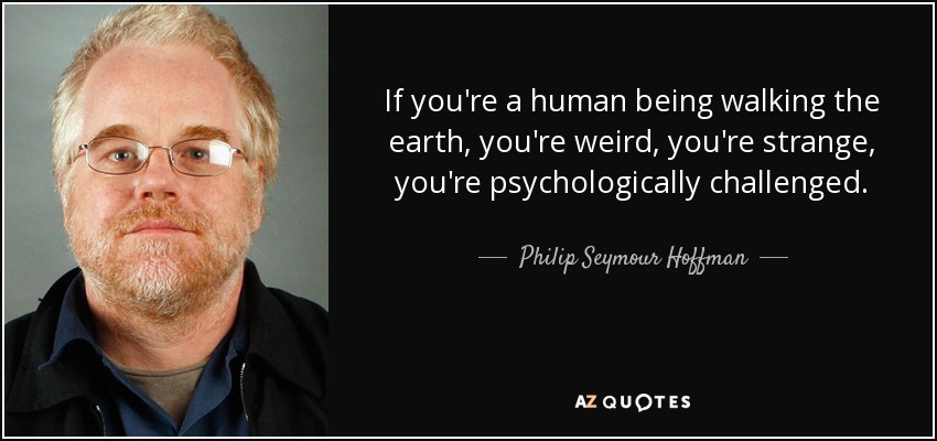 If you're a human being walking the earth, you're weird, you're strange, you're psychologically challenged. - Philip Seymour Hoffman