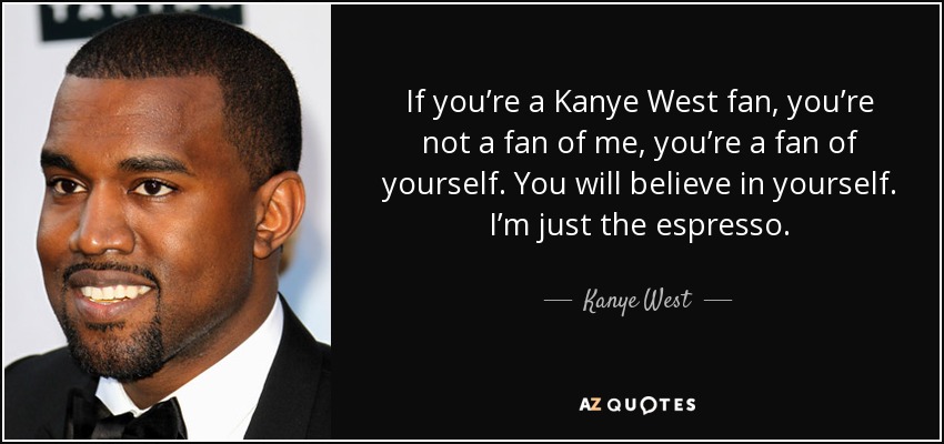 If you’re a Kanye West fan, you’re not a fan of me, you’re a fan of yourself. You will believe in yourself. I’m just the espresso. - Kanye West