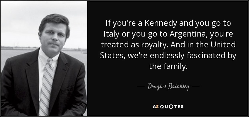 If you're a Kennedy and you go to Italy or you go to Argentina, you're treated as royalty. And in the United States, we're endlessly fascinated by the family. - Douglas Brinkley