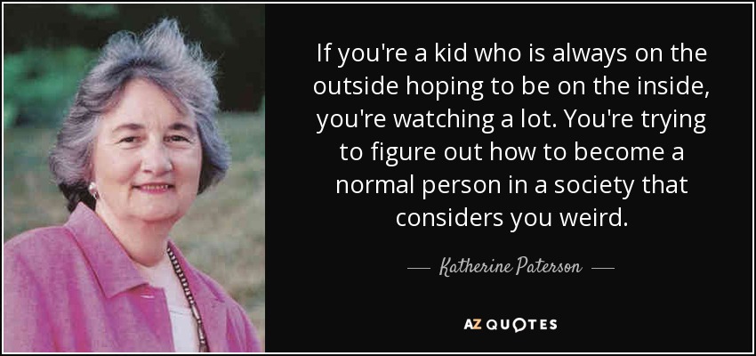 If you're a kid who is always on the outside hoping to be on the inside, you're watching a lot. You're trying to figure out how to become a normal person in a society that considers you weird. - Katherine Paterson