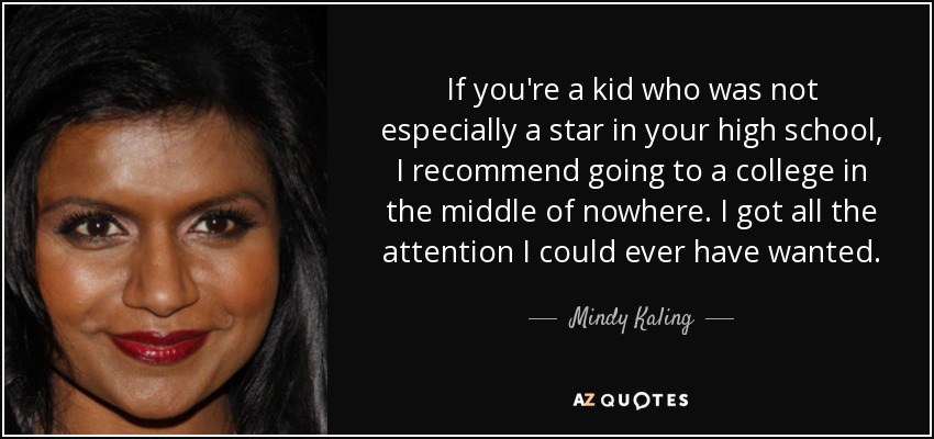 If you're a kid who was not especially a star in your high school, I recommend going to a college in the middle of nowhere. I got all the attention I could ever have wanted. - Mindy Kaling