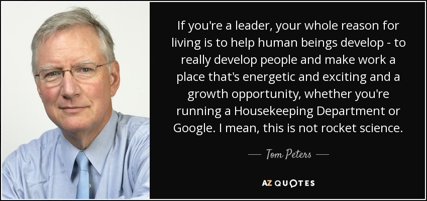 If you're a leader, your whole reason for living is to help human beings develop - to really develop people and make work a place that's energetic and exciting and a growth opportunity, whether you're running a Housekeeping Department or Google. I mean, this is not rocket science. - Tom Peters