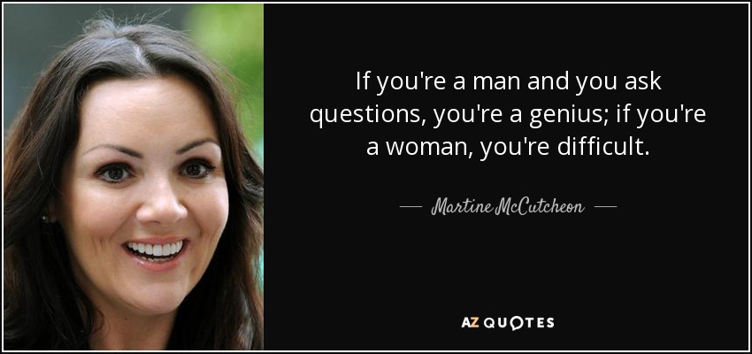 If you're a man and you ask questions, you're a genius; if you're a woman, you're difficult. - Martine McCutcheon