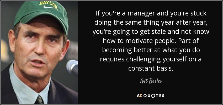 If you're a manager and you're stuck doing the same thing year after year, you're going to get stale and not know how to motivate people. Part of becoming better at what you do requires challenging yourself on a constant basis. - Art Briles