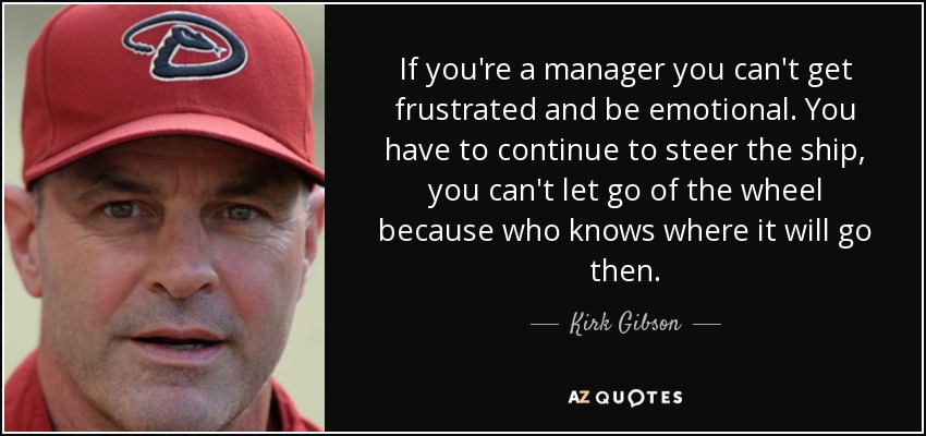 If you're a manager you can't get frustrated and be emotional. You have to continue to steer the ship, you can't let go of the wheel because who knows where it will go then. - Kirk Gibson
