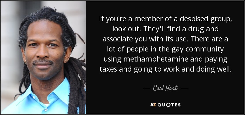If you're a member of a despised group, look out! They'll find a drug and associate you with its use. There are a lot of people in the gay community using methamphetamine and paying taxes and going to work and doing well. - Carl Hart