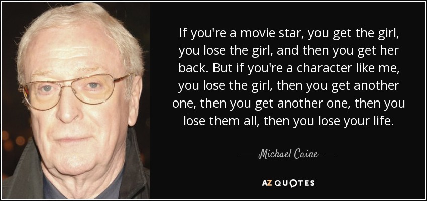 If you're a movie star, you get the girl, you lose the girl, and then you get her back. But if you're a character like me, you lose the girl, then you get another one, then you get another one, then you lose them all, then you lose your life. - Michael Caine