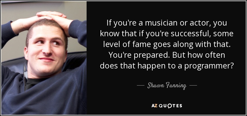 If you're a musician or actor, you know that if you're successful, some level of fame goes along with that. You're prepared. But how often does that happen to a programmer? - Shawn Fanning