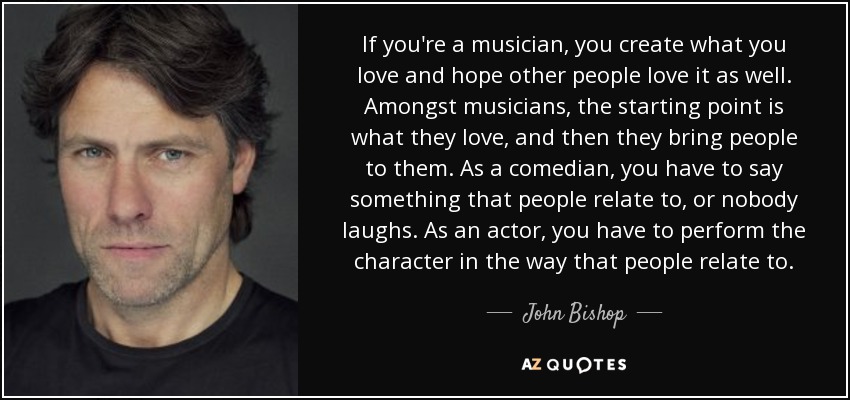 If you're a musician, you create what you love and hope other people love it as well. Amongst musicians, the starting point is what they love, and then they bring people to them. As a comedian, you have to say something that people relate to, or nobody laughs. As an actor, you have to perform the character in the way that people relate to. - John Bishop
