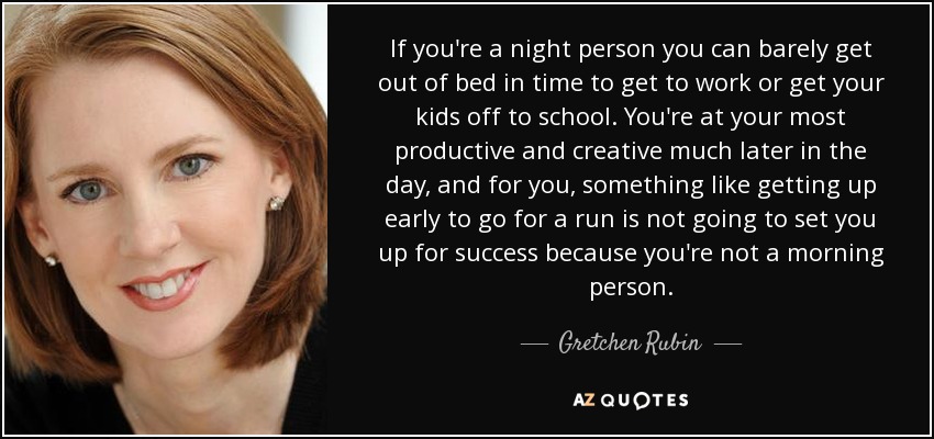 If you're a night person you can barely get out of bed in time to get to work or get your kids off to school. You're at your most productive and creative much later in the day, and for you, something like getting up early to go for a run is not going to set you up for success because you're not a morning person. - Gretchen Rubin