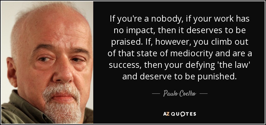 If you're a nobody, if your work has no impact, then it deserves to be praised. If, however, you climb out of that state of mediocrity and are a success, then your defying 'the law' and deserve to be punished. - Paulo Coelho