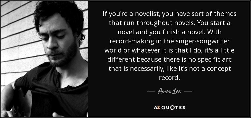 If you're a novelist, you have sort of themes that run throughout novels. You start a novel and you finish a novel. With record-making in the singer-songwriter world or whatever it is that I do, it's a little different because there is no specific arc that is necessarily, like it's not a concept record. - Amos Lee