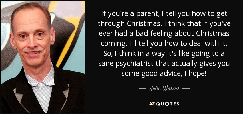 If you're a parent, I tell you how to get through Christmas. I think that if you've ever had a bad feeling about Christmas coming, I'll tell you how to deal with it. So, I think in a way it's like going to a sane psychiatrist that actually gives you some good advice, I hope! - John Waters
