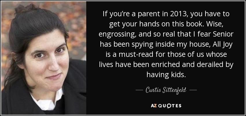 If you’re a parent in 2013, you have to get your hands on this book. Wise, engrossing, and so real that I fear Senior has been spying inside my house, All Joy is a must-read for those of us whose lives have been enriched and derailed by having kids. - Curtis Sittenfeld
