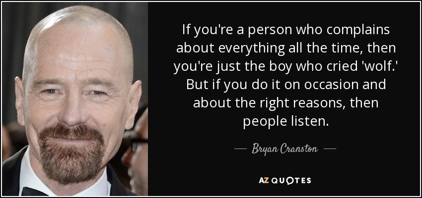 If you're a person who complains about everything all the time, then you're just the boy who cried 'wolf.' But if you do it on occasion and about the right reasons, then people listen. - Bryan Cranston