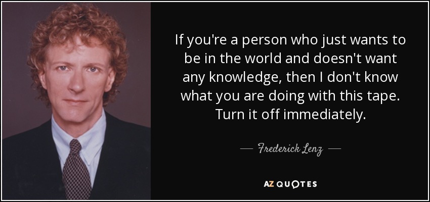 If you're a person who just wants to be in the world and doesn't want any knowledge, then I don't know what you are doing with this tape. Turn it off immediately. - Frederick Lenz