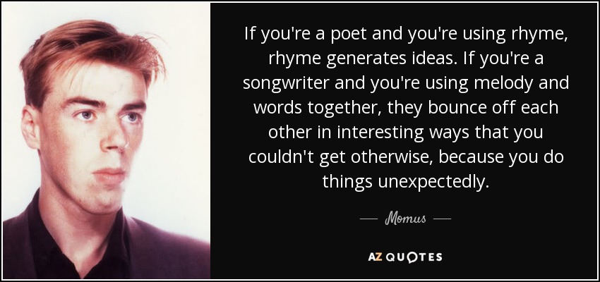 If you're a poet and you're using rhyme, rhyme generates ideas. If you're a songwriter and you're using melody and words together, they bounce off each other in interesting ways that you couldn't get otherwise, because you do things unexpectedly. - Momus