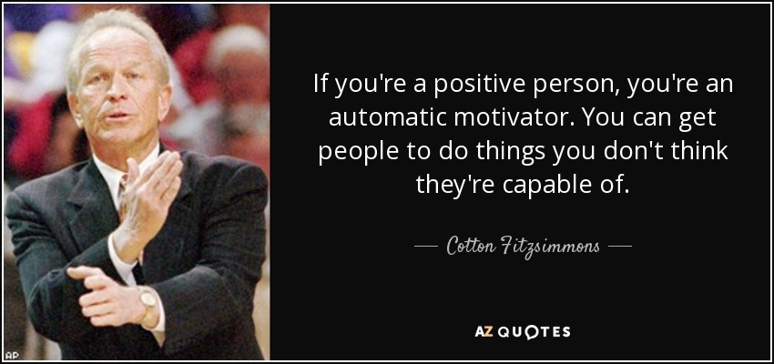 If you're a positive person, you're an automatic motivator. You can get people to do things you don't think they're capable of. - Cotton Fitzsimmons