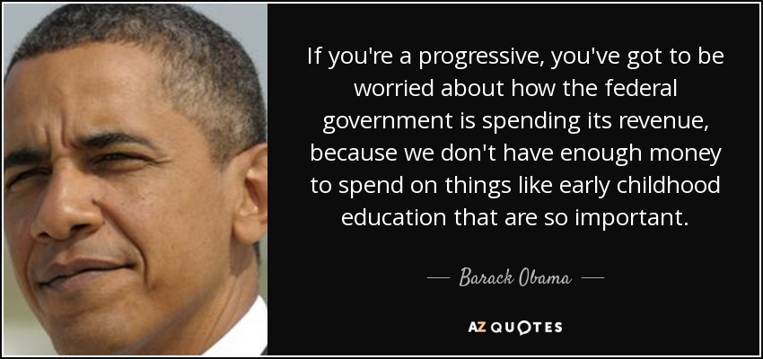 If you're a progressive, you've got to be worried about how the federal government is spending its revenue, because we don't have enough money to spend on things like early childhood education that are so important. - Barack Obama