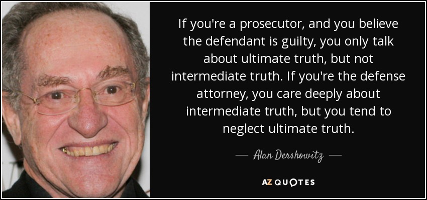 If you're a prosecutor, and you believe the defendant is guilty, you only talk about ultimate truth, but not intermediate truth. If you're the defense attorney, you care deeply about intermediate truth, but you tend to neglect ultimate truth. - Alan Dershowitz