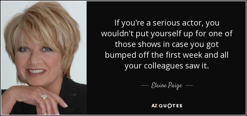 If you're a serious actor, you wouldn't put yourself up for one of those shows in case you got bumped off the first week and all your colleagues saw it. - Elaine Paige