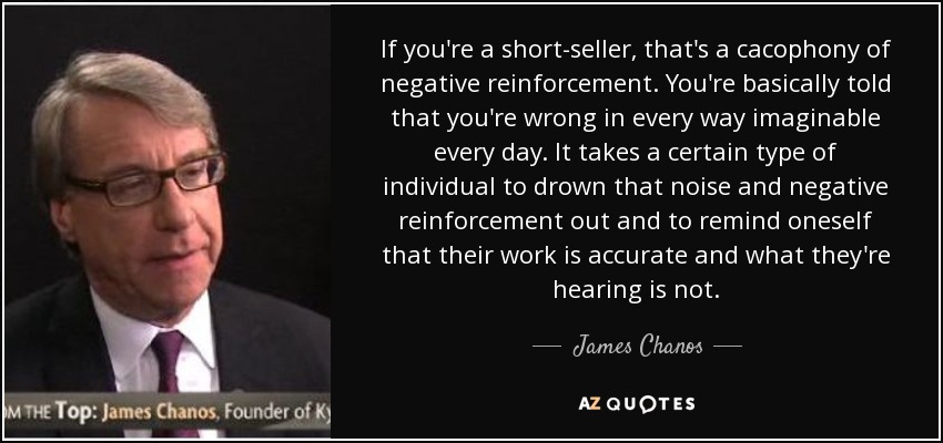 If you're a short-seller, that's a cacophony of negative reinforcement. You're basically told that you're wrong in every way imaginable every day. It takes a certain type of individual to drown that noise and negative reinforcement out and to remind oneself that their work is accurate and what they're hearing is not. - James Chanos