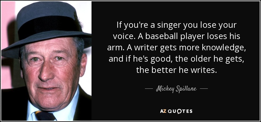 If you're a singer you lose your voice. A baseball player loses his arm. A writer gets more knowledge, and if he's good, the older he gets, the better he writes. - Mickey Spillane
