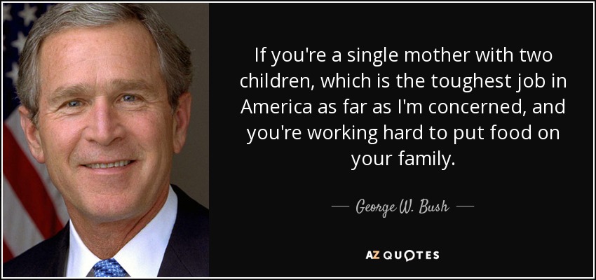 If you're a single mother with two children, which is the toughest job in America as far as I'm concerned, and you're working hard to put food on your family. - George W. Bush