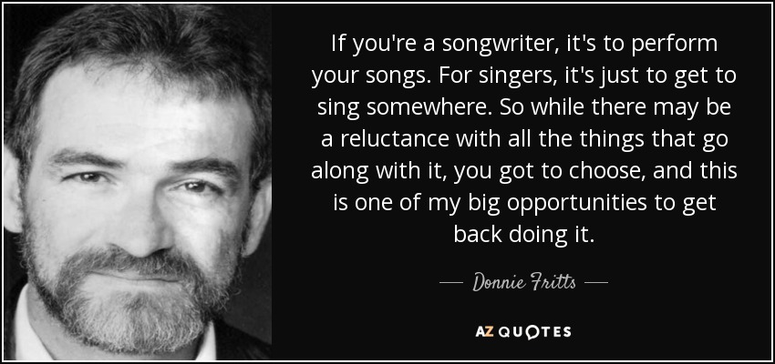 If you're a songwriter, it's to perform your songs. For singers, it's just to get to sing somewhere. So while there may be a reluctance with all the things that go along with it, you got to choose, and this is one of my big opportunities to get back doing it. - Donnie Fritts