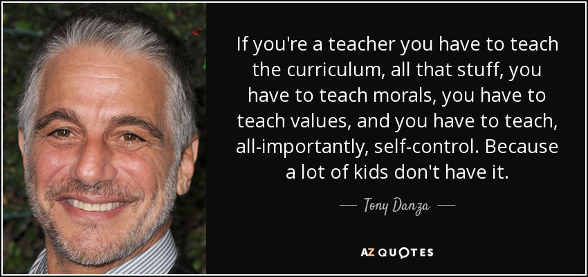 If you're a teacher you have to teach the curriculum, all that stuff, you have to teach morals, you have to teach values, and you have to teach, all-importantly, self-control. Because a lot of kids don't have it. - Tony Danza