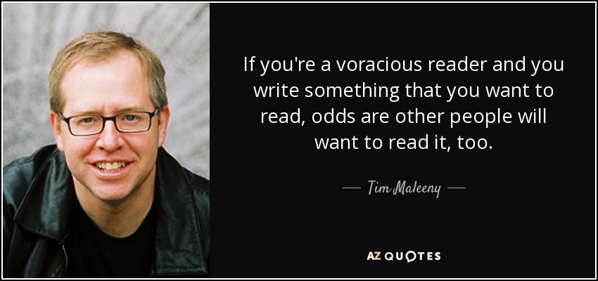 If you're a voracious reader and you write something that you want to read, odds are other people will want to read it, too. - Tim Maleeny
