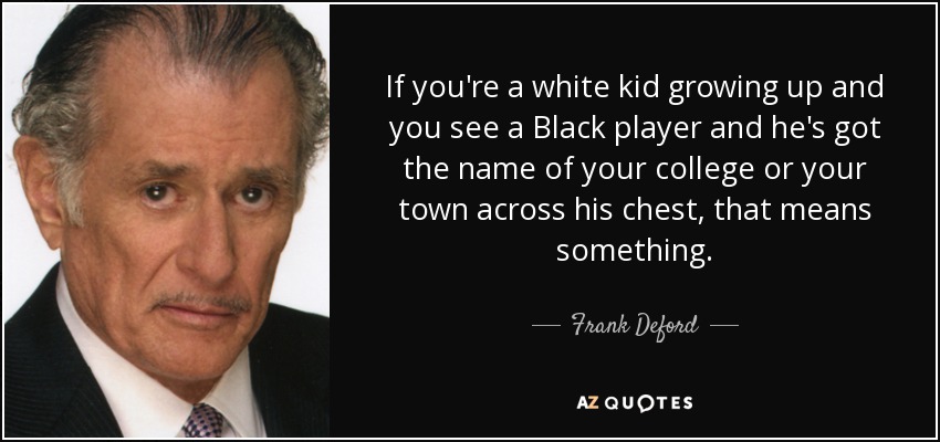 If you're a white kid growing up and you see a Black player and he's got the name of your college or your town across his chest, that means something. - Frank Deford