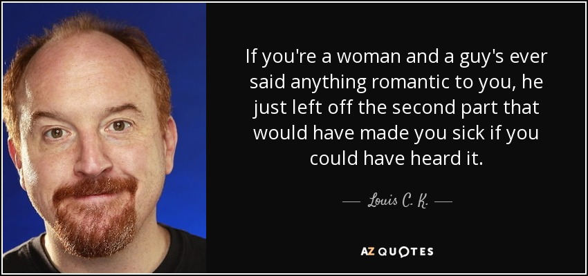 If you're a woman and a guy's ever said anything romantic to you, he just left off the second part that would have made you sick if you could have heard it. - Louis C. K.