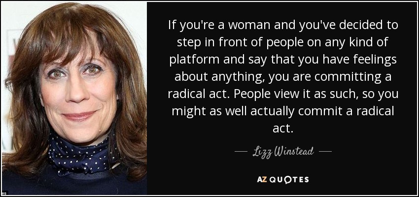 If you're a woman and you've decided to step in front of people on any kind of platform and say that you have feelings about anything, you are committing a radical act. People view it as such, so you might as well actually commit a radical act. - Lizz Winstead