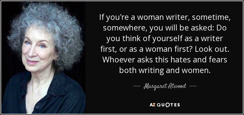If you're a woman writer, sometime, somewhere, you will be asked: Do you think of yourself as a writer first, or as a woman first? Look out. Whoever asks this hates and fears both writing and women. - Margaret Atwood