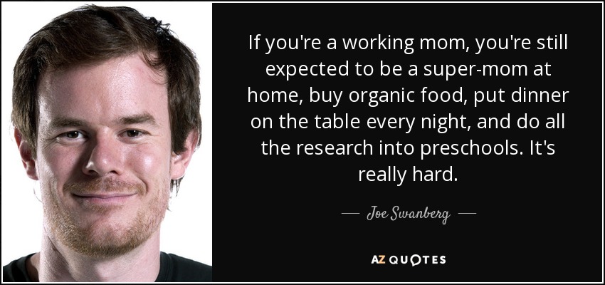 If you're a working mom, you're still expected to be a super-mom at home, buy organic food, put dinner on the table every night, and do all the research into preschools. It's really hard. - Joe Swanberg
