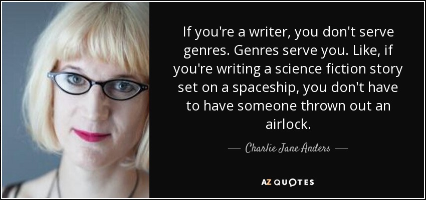 If you're a writer, you don't serve genres. Genres serve you. Like, if you're writing a science fiction story set on a spaceship, you don't have to have someone thrown out an airlock. - Charlie Jane Anders