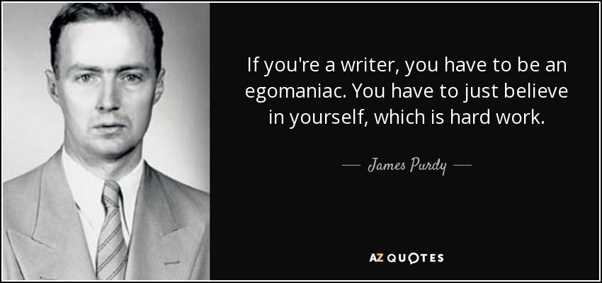 If you're a writer, you have to be an egomaniac. You have to just believe in yourself, which is hard work. - James Purdy