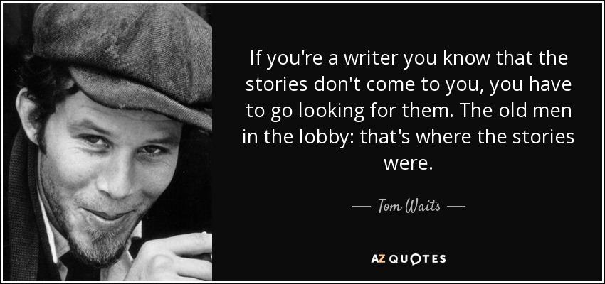 If you're a writer you know that the stories don't come to you, you have to go looking for them. The old men in the lobby: that's where the stories were. - Tom Waits