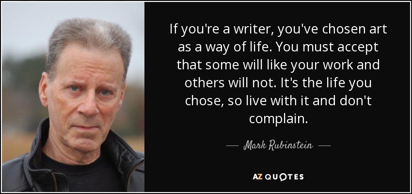 If you're a writer, you've chosen art as a way of life. You must accept that some will like your work and others will not. It's the life you chose, so live with it and don't complain. - Mark Rubinstein