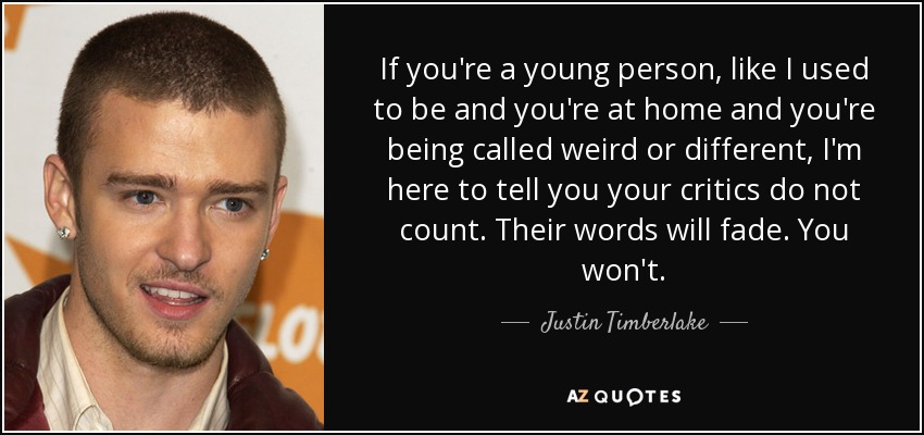 If you're a young person, like I used to be and you're at home and you're being called weird or different, I'm here to tell you your critics do not count. Their words will fade. You won't. - Justin Timberlake
