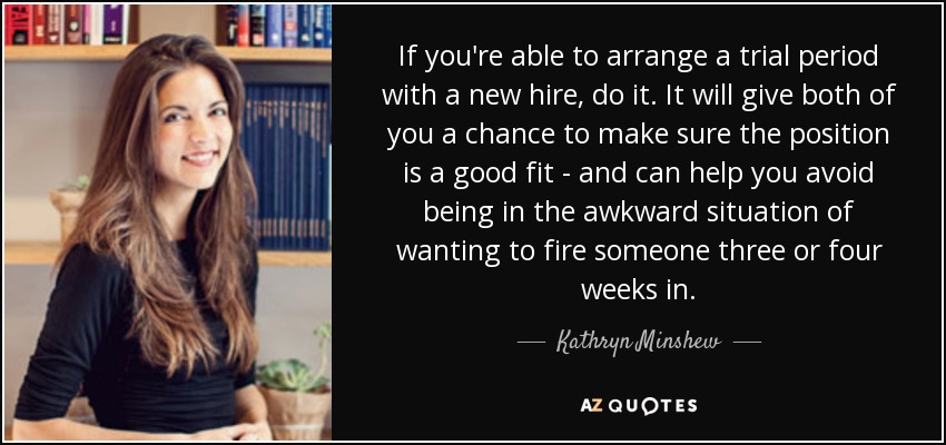 If you're able to arrange a trial period with a new hire, do it. It will give both of you a chance to make sure the position is a good fit - and can help you avoid being in the awkward situation of wanting to fire someone three or four weeks in. - Kathryn Minshew