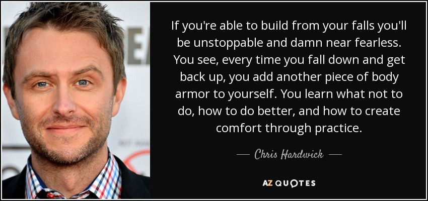 If you're able to build from your falls you'll be unstoppable and damn near fearless. You see, every time you fall down and get back up, you add another piece of body armor to yourself. You learn what not to do, how to do better, and how to create comfort through practice. - Chris Hardwick