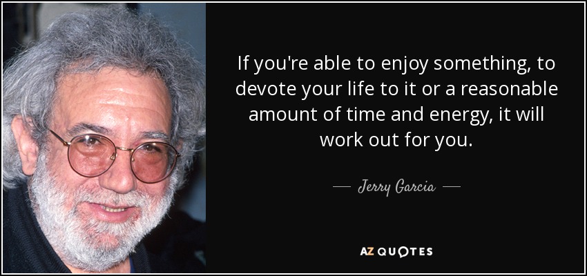 If you're able to enjoy something, to devote your life to it or a reasonable amount of time and energy, it will work out for you. - Jerry Garcia