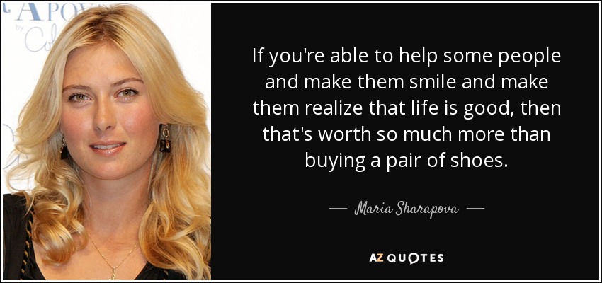 If you're able to help some people and make them smile and make them realize that life is good, then that's worth so much more than buying a pair of shoes. - Maria Sharapova