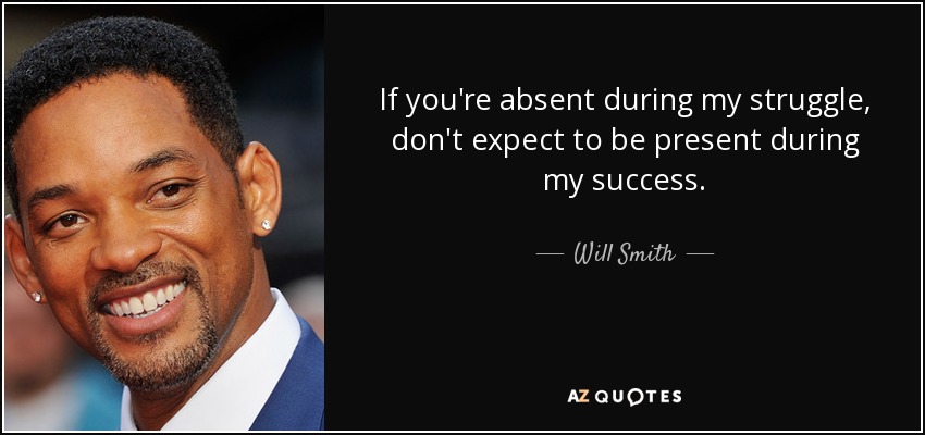 If you're absent during my struggle, don't expect to be present during my success. - Will Smith