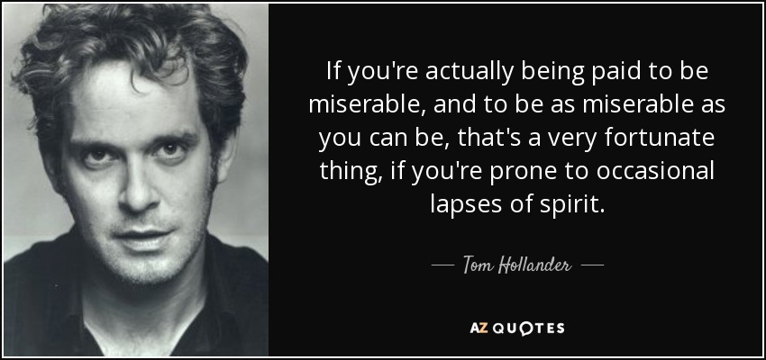 If you're actually being paid to be miserable, and to be as miserable as you can be, that's a very fortunate thing, if you're prone to occasional lapses of spirit. - Tom Hollander